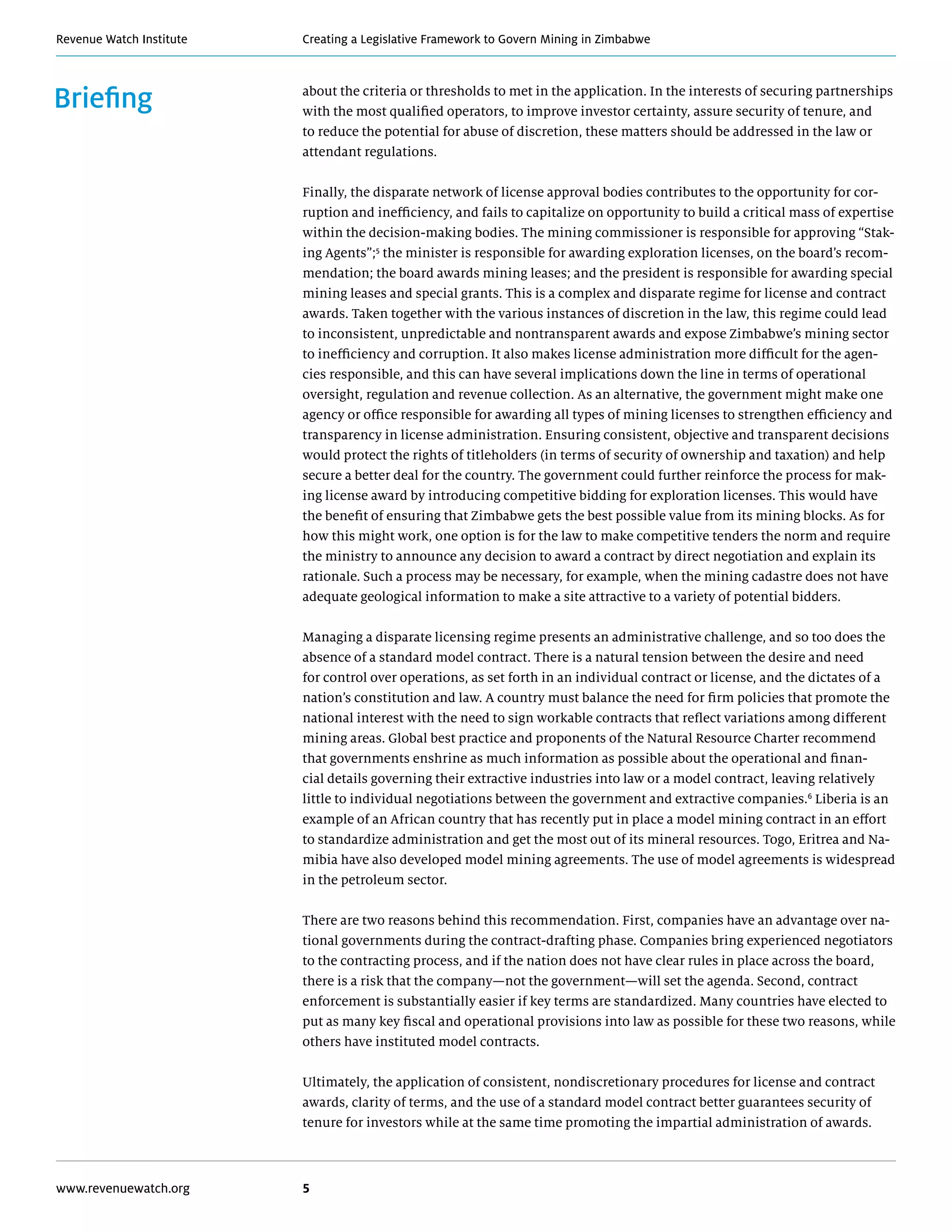 Creating a Legislative Framework to Govern Mining in ZimbabweRevenue Watch Institute
www.revenuewatch.org 5
Briefing about the criteria or thresholds to met in the application. In the interests of securing partnerships
with the most qualified operators, to improve investor certainty, assure security of tenure, and
to reduce the potential for abuse of discretion, these matters should be addressed in the law or
attendant regulations.
Finally, the disparate network of license approval bodies contributes to the opportunity for cor-
ruption and inefficiency, and fails to capitalize on opportunity to build a critical mass of expertise
within the decision-making bodies. The mining commissioner is responsible for approving “Stak-
ing Agents”;5
the minister is responsible for awarding exploration licenses, on the board’s recom-
mendation; the board awards mining leases; and the president is responsible for awarding special
mining leases and special grants. This is a complex and disparate regime for license and contract
awards. Taken together with the various instances of discretion in the law, this regime could lead
to inconsistent, unpredictable and nontransparent awards and expose Zimbabwe’s mining sector
to inefficiency and corruption. It also makes license administration more difficult for the agen-
cies responsible, and this can have several implications down the line in terms of operational
oversight, regulation and revenue collection. As an alternative, the government might make one
agency or office responsible for awarding all types of mining licenses to strengthen efficiency and
transparency in license administration. Ensuring consistent, objective and transparent decisions
would protect the rights of titleholders (in terms of security of ownership and taxation) and help
secure a better deal for the country. The government could further reinforce the process for mak-
ing license award by introducing competitive bidding for exploration licenses. This would have
the benefit of ensuring that Zimbabwe gets the best possible value from its mining blocks. As for
how this might work, one option is for the law to make competitive tenders the norm and require
the ministry to announce any decision to award a contract by direct negotiation and explain its
rationale. Such a process may be necessary, for example, when the mining cadastre does not have
adequate geological information to make a site attractive to a variety of potential bidders.
Managing a disparate licensing regime presents an administrative challenge, and so too does the
absence of a standard model contract. There is a natural tension between the desire and need
for control over operations, as set forth in an individual contract or license, and the dictates of a
nation’s constitution and law. A country must balance the need for firm policies that promote the
national interest with the need to sign workable contracts that reflect variations among different
mining areas. Global best practice and proponents of the Natural Resource Charter recommend
that governments enshrine as much information as possible about the operational and finan-
cial details governing their extractive industries into law or a model contract, leaving relatively
little to individual negotiations between the government and extractive companies.6
Liberia is an
example of an African country that has recently put in place a model mining contract in an effort
to standardize administration and get the most out of its mineral resources. Togo, Eritrea and Na-
mibia have also developed model mining agreements. The use of model agreements is widespread
in the petroleum sector.
There are two reasons behind this recommendation. First, companies have an advantage over na-
tional governments during the contract-drafting phase. Companies bring experienced negotiators
to the contracting process, and if the nation does not have clear rules in place across the board,
there is a risk that the company—not the government—will set the agenda. Second, contract
enforcement is substantially easier if key terms are standardized. Many countries have elected to
put as many key fiscal and operational provisions into law as possible for these two reasons, while
others have instituted model contracts.
Ultimately, the application of consistent, nondiscretionary procedures for license and contract
awards, clarity of terms, and the use of a standard model contract better guarantees security of
tenure for investors while at the same time promoting the impartial administration of awards.
 