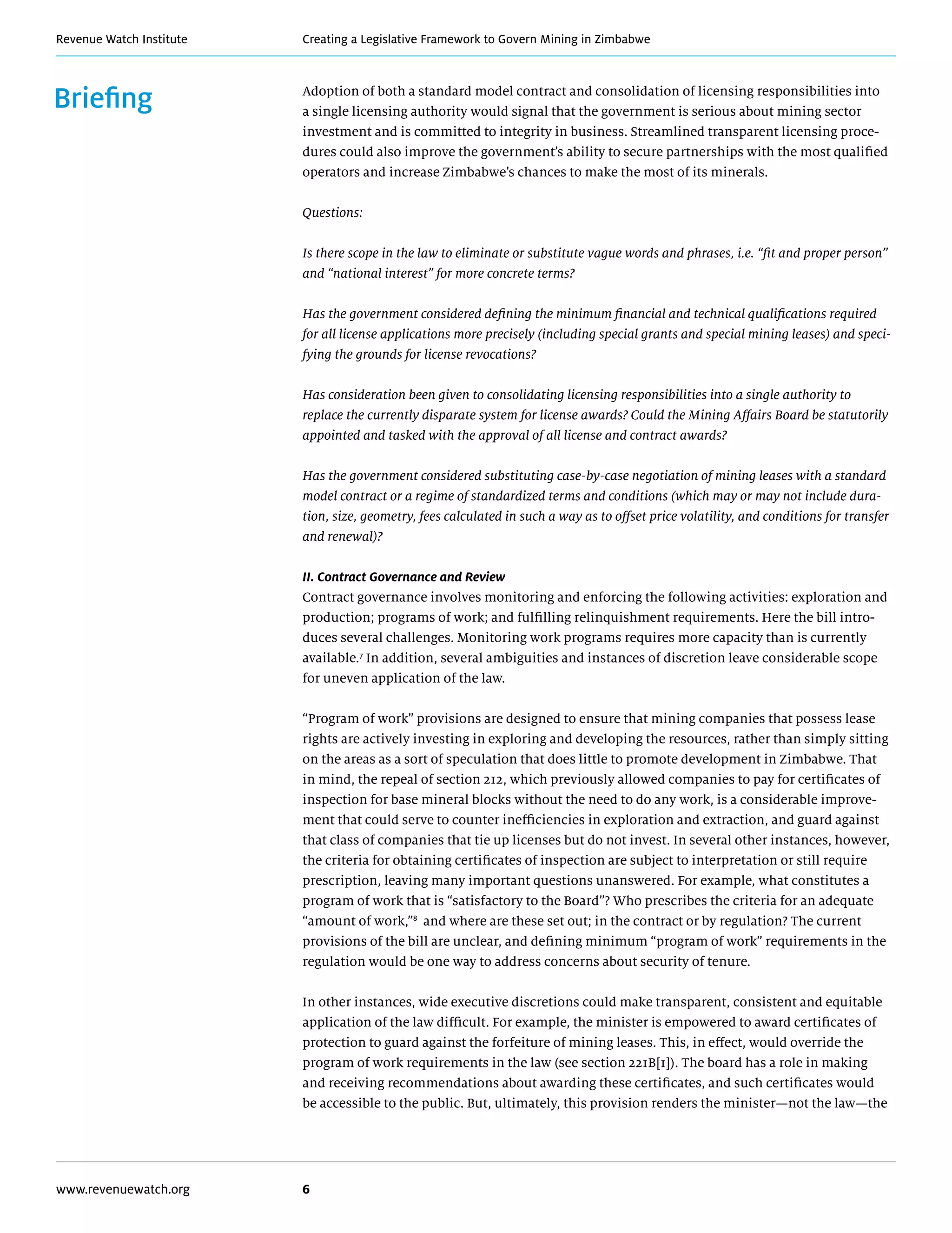 Creating a Legislative Framework to Govern Mining in ZimbabweRevenue Watch Institute
www.revenuewatch.org 6
Briefing Adoption of both a standard model contract and consolidation of licensing responsibilities into
a single licensing authority would signal that the government is serious about mining sector
investment and is committed to integrity in business. Streamlined transparent licensing proce-
dures could also improve the government’s ability to secure partnerships with the most qualified
operators and increase Zimbabwe’s chances to make the most of its minerals.
Questions:
Is there scope in the law to eliminate or substitute vague words and phrases, i.e. “fit and proper person”
and “national interest” for more concrete terms?
Has the government considered defining the minimum financial and technical qualifications required
for all license applications more precisely (including special grants and special mining leases) and speci-
fying the grounds for license revocations?
Has consideration been given to consolidating licensing responsibilities into a single authority to
replace the currently disparate system for license awards? Could the Mining Affairs Board be statutorily
appointed and tasked with the approval of all license and contract awards?
Has the government considered substituting case-by-case negotiation of mining leases with a standard
model contract or a regime of standardized terms and conditions (which may or may not include dura-
tion, size, geometry, fees calculated in such a way as to offset price volatility, and conditions for transfer
and renewal)?
II. Contract Governance and Review
Contract governance involves monitoring and enforcing the following activities: exploration and
production; programs of work; and fulfilling relinquishment requirements. Here the bill intro-
duces several challenges. Monitoring work programs requires more capacity than is currently
available.7
In addition, several ambiguities and instances of discretion leave considerable scope
for uneven application of the law.
“Program of work” provisions are designed to ensure that mining companies that possess lease
rights are actively investing in exploring and developing the resources, rather than simply sitting
on the areas as a sort of speculation that does little to promote development in Zimbabwe. That
in mind, the repeal of section 212, which previously allowed companies to pay for certificates of
inspection for base mineral blocks without the need to do any work, is a considerable improve-
ment that could serve to counter inefficiencies in exploration and extraction, and guard against
that class of companies that tie up licenses but do not invest. In several other instances, however,
the criteria for obtaining certificates of inspection are subject to interpretation or still require
prescription, leaving many important questions unanswered. For example, what constitutes a
program of work that is “satisfactory to the Board”? Who prescribes the criteria for an adequate
“amount of work,”8
and where are these set out; in the contract or by regulation? The current
provisions of the bill are unclear, and defining minimum “program of work” requirements in the
regulation would be one way to address concerns about security of tenure.
In other instances, wide executive discretions could make transparent, consistent and equitable
application of the law difficult. For example, the minister is empowered to award certificates of
protection to guard against the forfeiture of mining leases. This, in effect, would override the
program of work requirements in the law (see section 221B[1]). The board has a role in making
and receiving recommendations about awarding these certificates, and such certificates would
be accessible to the public. But, ultimately, this provision renders the minister—not the law—the
 