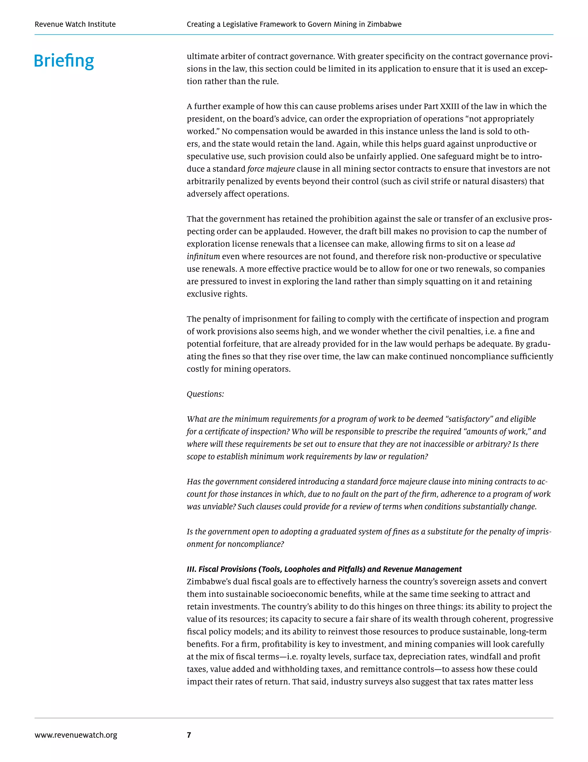 Creating a Legislative Framework to Govern Mining in ZimbabweRevenue Watch Institute
www.revenuewatch.org 7
Briefing ultimate arbiter of contract governance. With greater specificity on the contract governance provi-
sions in the law, this section could be limited in its application to ensure that it is used an excep-
tion rather than the rule.
A further example of how this can cause problems arises under Part XXIII of the law in which the
president, on the board’s advice, can order the expropriation of operations “not appropriately
worked.” No compensation would be awarded in this instance unless the land is sold to oth-
ers, and the state would retain the land. Again, while this helps guard against unproductive or
speculative use, such provision could also be unfairly applied. One safeguard might be to intro-
duce a standard force majeure clause in all mining sector contracts to ensure that investors are not
arbitrarily penalized by events beyond their control (such as civil strife or natural disasters) that
adversely affect operations.
That the government has retained the prohibition against the sale or transfer of an exclusive pros-
pecting order can be applauded. However, the draft bill makes no provision to cap the number of
exploration license renewals that a licensee can make, allowing firms to sit on a lease ad
infinitum even where resources are not found, and therefore risk non-productive or speculative
use renewals. A more effective practice would be to allow for one or two renewals, so companies
are pressured to invest in exploring the land rather than simply squatting on it and retaining
exclusive rights.
The penalty of imprisonment for failing to comply with the certificate of inspection and program
of work provisions also seems high, and we wonder whether the civil penalties, i.e. a fine and
potential forfeiture, that are already provided for in the law would perhaps be adequate. By gradu-
ating the fines so that they rise over time, the law can make continued noncompliance sufficiently
costly for mining operators.
Questions:
What are the minimum requirements for a program of work to be deemed “satisfactory” and eligible
for a certificate of inspection? Who will be responsible to prescribe the required “amounts of work,” and
where will these requirements be set out to ensure that they are not inaccessible or arbitrary? Is there
scope to establish minimum work requirements by law or regulation?
Has the government considered introducing a standard force majeure clause into mining contracts to ac-
count for those instances in which, due to no fault on the part of the firm, adherence to a program of work
was unviable? Such clauses could provide for a review of terms when conditions substantially change.
Is the government open to adopting a graduated system of fines as a substitute for the penalty of impris-
onment for noncompliance?
III. Fiscal Provisions (Tools, Loopholes and Pitfalls) and Revenue Management
Zimbabwe’s dual fiscal goals are to effectively harness the country’s sovereign assets and convert
them into sustainable socioeconomic benefits, while at the same time seeking to attract and
retain investments. The country’s ability to do this hinges on three things: its ability to project the
value of its resources; its capacity to secure a fair share of its wealth through coherent, progressive
fiscal policy models; and its ability to reinvest those resources to produce sustainable, long-term
benefits. For a firm, profitability is key to investment, and mining companies will look carefully
at the mix of fiscal terms—i.e. royalty levels, surface tax, depreciation rates, windfall and profit
taxes, value added and withholding taxes, and remittance controls—to assess how these could
impact their rates of return. That said, industry surveys also suggest that tax rates matter less
 