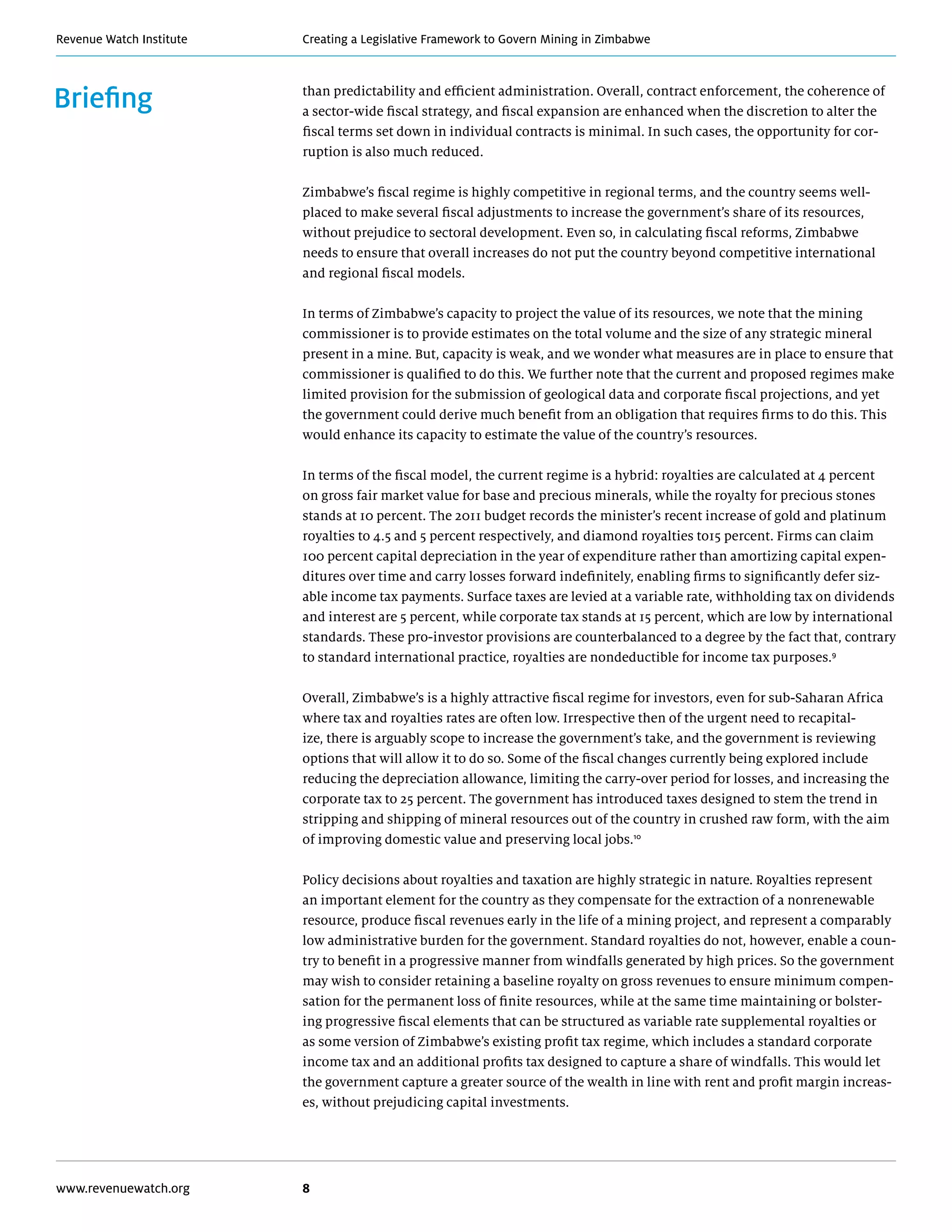 Creating a Legislative Framework to Govern Mining in ZimbabweRevenue Watch Institute
www.revenuewatch.org 8
Briefing than predictability and efficient administration. Overall, contract enforcement, the coherence of
a sector-wide fiscal strategy, and fiscal expansion are enhanced when the discretion to alter the
fiscal terms set down in individual contracts is minimal. In such cases, the opportunity for cor-
ruption is also much reduced.
Zimbabwe’s fiscal regime is highly competitive in regional terms, and the country seems well-
placed to make several fiscal adjustments to increase the government’s share of its resources,
without prejudice to sectoral development. Even so, in calculating fiscal reforms, Zimbabwe
needs to ensure that overall increases do not put the country beyond competitive international
and regional fiscal models.
In terms of Zimbabwe’s capacity to project the value of its resources, we note that the mining
commissioner is to provide estimates on the total volume and the size of any strategic mineral
present in a mine. But, capacity is weak, and we wonder what measures are in place to ensure that
commissioner is qualified to do this. We further note that the current and proposed regimes make
limited provision for the submission of geological data and corporate fiscal projections, and yet
the government could derive much benefit from an obligation that requires firms to do this. This
would enhance its capacity to estimate the value of the country’s resources.
In terms of the fiscal model, the current regime is a hybrid: royalties are calculated at 4 percent
on gross fair market value for base and precious minerals, while the royalty for precious stones
stands at 10 percent. The 2011 budget records the minister’s recent increase of gold and platinum
royalties to 4.5 and 5 percent respectively, and diamond royalties to15 percent. Firms can claim
100 percent capital depreciation in the year of expenditure rather than amortizing capital expen-
ditures over time and carry losses forward indefinitely, enabling firms to significantly defer siz-
able income tax payments. Surface taxes are levied at a variable rate, withholding tax on dividends
and interest are 5 percent, while corporate tax stands at 15 percent, which are low by international
standards. These pro-investor provisions are counterbalanced to a degree by the fact that, contrary
to standard international practice, royalties are nondeductible for income tax purposes.9
Overall, Zimbabwe’s is a highly attractive fiscal regime for investors, even for sub-Saharan Africa
where tax and royalties rates are often low. Irrespective then of the urgent need to recapital-
ize, there is arguably scope to increase the government’s take, and the government is reviewing
options that will allow it to do so. Some of the fiscal changes currently being explored include
reducing the depreciation allowance, limiting the carry-over period for losses, and increasing the
corporate tax to 25 percent. The government has introduced taxes designed to stem the trend in
stripping and shipping of mineral resources out of the country in crushed raw form, with the aim
of improving domestic value and preserving local jobs.10
Policy decisions about royalties and taxation are highly strategic in nature. Royalties represent
an important element for the country as they compensate for the extraction of a nonrenewable
resource, produce fiscal revenues early in the life of a mining project, and represent a comparably
low administrative burden for the government. Standard royalties do not, however, enable a coun-
try to benefit in a progressive manner from windfalls generated by high prices. So the government
may wish to consider retaining a baseline royalty on gross revenues to ensure minimum compen-
sation for the permanent loss of finite resources, while at the same time maintaining or bolster-
ing progressive fiscal elements that can be structured as variable rate supplemental royalties or
as some version of Zimbabwe’s existing profit tax regime, which includes a standard corporate
income tax and an additional profits tax designed to capture a share of windfalls. This would let
the government capture a greater source of the wealth in line with rent and profit margin increas-
es, without prejudicing capital investments.
 