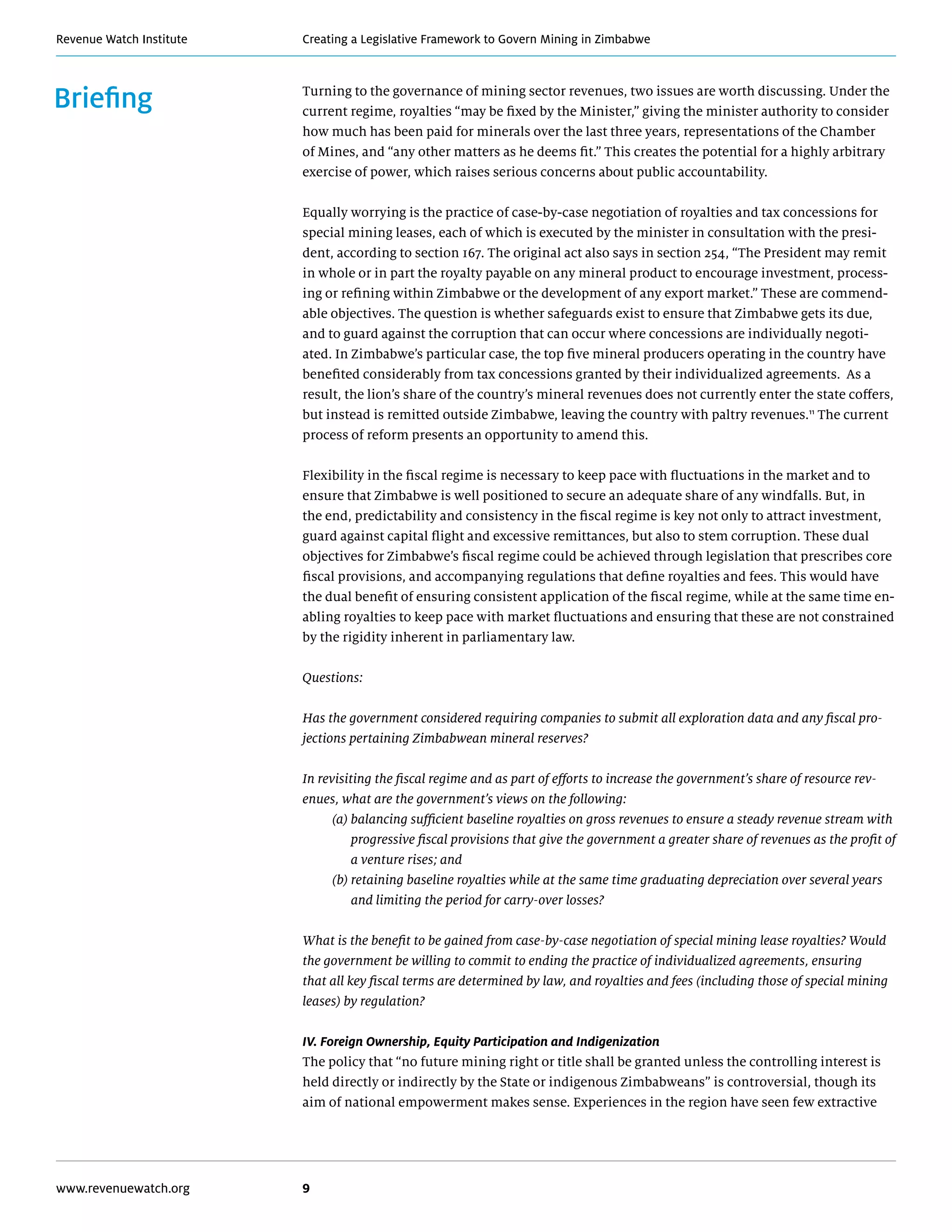 Creating a Legislative Framework to Govern Mining in ZimbabweRevenue Watch Institute
www.revenuewatch.org 9
Briefing Turning to the governance of mining sector revenues, two issues are worth discussing. Under the
current regime, royalties “may be fixed by the Minister,” giving the minister authority to consider
how much has been paid for minerals over the last three years, representations of the Chamber
of Mines, and “any other matters as he deems fit.” This creates the potential for a highly arbitrary
exercise of power, which raises serious concerns about public accountability.
Equally worrying is the practice of case-by-case negotiation of royalties and tax concessions for
special mining leases, each of which is executed by the minister in consultation with the presi-
dent, according to section 167. The original act also says in section 254, “The President may remit
in whole or in part the royalty payable on any mineral product to encourage investment, process-
ing or refining within Zimbabwe or the development of any export market.” These are commend-
able objectives. The question is whether safeguards exist to ensure that Zimbabwe gets its due,
and to guard against the corruption that can occur where concessions are individually negoti-
ated. In Zimbabwe’s particular case, the top five mineral producers operating in the country have
benefited considerably from tax concessions granted by their individualized agreements. As a
result, the lion’s share of the country’s mineral revenues does not currently enter the state coffers,
but instead is remitted outside Zimbabwe, leaving the country with paltry revenues.11
The current
process of reform presents an opportunity to amend this.
Flexibility in the fiscal regime is necessary to keep pace with fluctuations in the market and to
ensure that Zimbabwe is well positioned to secure an adequate share of any windfalls. But, in
the end, predictability and consistency in the fiscal regime is key not only to attract investment,
guard against capital flight and excessive remittances, but also to stem corruption. These dual
objectives for Zimbabwe’s fiscal regime could be achieved through legislation that prescribes core
fiscal provisions, and accompanying regulations that define royalties and fees. This would have
the dual benefit of ensuring consistent application of the fiscal regime, while at the same time en-
abling royalties to keep pace with market fluctuations and ensuring that these are not constrained
by the rigidity inherent in parliamentary law.
Questions:
Has the government considered requiring companies to submit all exploration data and any fiscal pro-
jections pertaining Zimbabwean mineral reserves?
In revisiting the fiscal regime and as part of efforts to increase the government’s share of resource rev-
enues, what are the government’s views on the following:
	 (a) balancing sufficient baseline royalties on gross revenues to ensure a steady revenue stream with
progressive fiscal provisions that give the government a greater share of revenues as the profit of
a venture rises; and
	(b) retaining baseline royalties while at the same time graduating depreciation over several years
and limiting the period for carry-over losses?
What is the benefit to be gained from case-by-case negotiation of special mining lease royalties? Would
the government be willing to commit to ending the practice of individualized agreements, ensuring
that all key fiscal terms are determined by law, and royalties and fees (including those of special mining
leases) by regulation?
IV. Foreign Ownership, Equity Participation and Indigenization
The policy that “no future mining right or title shall be granted unless the controlling interest is
held directly or indirectly by the State or indigenous Zimbabweans” is controversial, though its
aim of national empowerment makes sense. Experiences in the region have seen few extractive
 