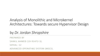 Analysis of Monolithic and Microkernel
Architectures: Towards secure Hypervisor Design
by Dr. Jordan Shropshire
PREPARED BY
SHAKIL AHMED (19-91472-3).
SERIAL: 12
ADVANCED OPERATING SYSTEM (MSCS).
 