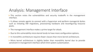 Analysis: Management Interface
 This section notes the vulnerabilities and security tradeoffs in the management
interface.
 It allows remote agents to connect with a hypervisor and perform managerial duties
such as initiating VM migrations, provisioning hardware and reconfiguring resource
pools.
 The management interface makes a prime target for attack.
 Due to this vulnerability micro kernel tends to have more configuration options.
 In monolithic architecture requires fewer classes than micro kernel architecture.
 Micro kernel architecture is slightly better than monolithic kernel due to provide
constraint in management interface which limit system customization.
 