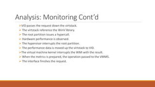 Analysis: Monitoring Cont’d
VID passes the request down the virtstack.
 The virtstack reference the WinV library.
 The root partition issues a hypercall.
 Hardware performance is observed.
 The hypervisor interrupts the root partition.
 The performance data is moved up the virtstack to VID.
The virtual machine kernel interrupts the WMI with the result.
 When the metrics is prepared, the operation passed to the VMMS.
 The interface finishes the request.
 