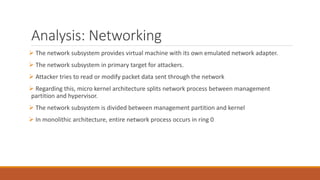 Analysis: Networking
 The network subsystem provides virtual machine with its own emulated network adapter.
 The network subsystem in primary target for attackers.
 Attacker tries to read or modify packet data sent through the network
 Regarding this, micro kernel architecture splits network process between management
partition and hypervisor.
 The network subsystem is divided between management partition and kernel
 In monolithic architecture, entire network process occurs in ring 0
 