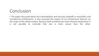 Conclusion
 The paper discussed about the vulnerabilities and security tradeoffs in monolithic and
microkernel architectures. It also assessed the impact of six architectural features on
the scope of the attack surface. Because both architectures have inherent weaknesses it
is not possible to conclude that one is more secure than the other.
 