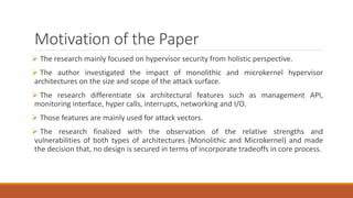 Motivation of the Paper
 The research mainly focused on hypervisor security from holistic perspective.
 The author investigated the impact of monolithic and microkernel hypervisor
architectures on the size and scope of the attack surface.
 The research differentiate six architectural features such as management API,
monitoring interface, hyper calls, interrupts, networking and I/O.
 Those features are mainly used for attack vectors.
 The research finalized with the observation of the relative strengths and
vulnerabilities of both types of architectures (Monolithic and Microkernel) and made
the decision that, no design is secured in terms of incorporate tradeoffs in core process.
 