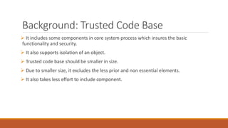 Background: Trusted Code Base
 It includes some components in core system process which insures the basic
functionality and security.
 It also supports isolation of an object.
 Trusted code base should be smaller in size.
 Due to smaller size, it excludes the less prior and non essential elements.
 It also takes less effort to include component.
 