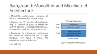 Background: Monolithic and Microkernel
Architecture
 Monolithic architectures condense all
the sub systems within a single entity.
 Security ring “3” consists of application,
ring “1” consists of guest OS kernel and
ring “0” consists of management interface,
virtualization stack and hypervisor kernel.
 Compared to microkernel hypervisors
the monolithic architecture has a larger
footprint. The figure 2 shows the
monolithic kernel architecture.
Ex. ESXi etc.
Figure 2: Monolithic Architecture
 