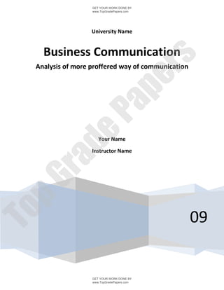 GET YOUR WORK DONE BY
                  www.TopGradePapers.com




                  University Name


   Business Communication




                               rs
 Analysis of more proffered way of communication




                            pe
                Pa
       de
                     Your Name

                  Instructor Name
 ra
pG
To




                                                   09


                  GET YOUR WORK DONE BY
                  www.TopGradePapers.com
 