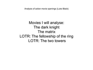 Analysis of action movie openings (Luke Black) 
Movies I will analyse: 
The dark knight 
The matrix 
LOTR: The fellowship of the ring 
LOTR: The two towers 
 