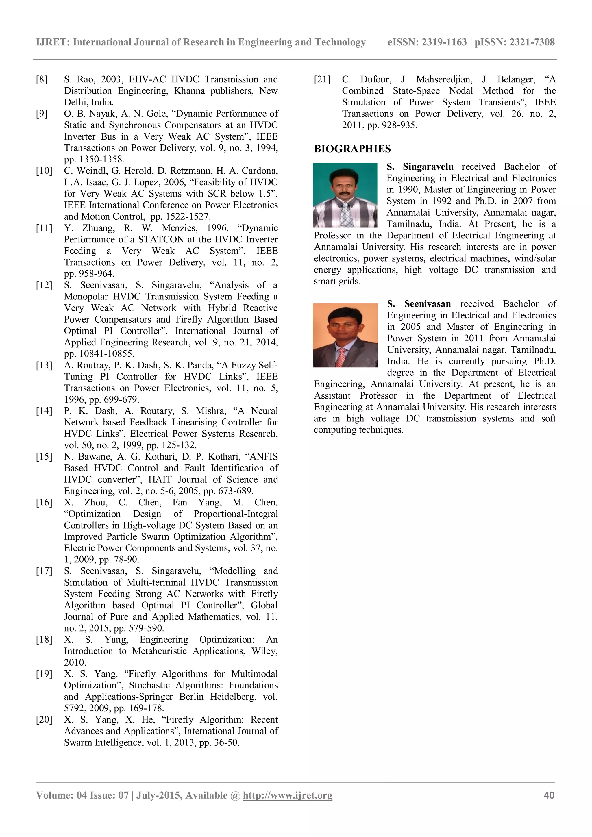 IJRET: International Journal of Research in Engineering and Technology eISSN: 2319-1163 | pISSN: 2321-7308
_______________________________________________________________________________________
Volume: 04 Issue: 07 | July-2015, Available @ http://www.ijret.org 40
[8] S. Rao, 2003, EHV-AC HVDC Transmission and
Distribution Engineering, Khanna publishers, New
Delhi, India.
[9] O. B. Nayak, A. N. Gole, “Dynamic Performance of
Static and Synchronous Compensators at an HVDC
Inverter Bus in a Very Weak AC System”, IEEE
Transactions on Power Delivery, vol. 9, no. 3, 1994,
pp. 1350-1358.
[10] C. Weindl, G. Herold, D. Retzmann, H. A. Cardona,
I .A. Isaac, G. J. Lopez, 2006, “Feasibility of HVDC
for Very Weak AC Systems with SCR below 1.5”,
IEEE International Conference on Power Electronics
and Motion Control, pp. 1522-1527.
[11] Y. Zhuang, R. W. Menzies, 1996, “Dynamic
Performance of a STATCON at the HVDC Inverter
Feeding a Very Weak AC System”, IEEE
Transactions on Power Delivery, vol. 11, no. 2,
pp. 958-964.
[12] S. Seenivasan, S. Singaravelu, “Analysis of a
Monopolar HVDC Transmission System Feeding a
Very Weak AC Network with Hybrid Reactive
Power Compensators and Firefly Algorithm Based
Optimal PI Controller”, International Journal of
Applied Engineering Research, vol. 9, no. 21, 2014,
pp. 10841-10855.
[13] A. Routray, P. K. Dash, S. K. Panda, “A Fuzzy Self-
Tuning PI Controller for HVDC Links”, IEEE
Transactions on Power Electronics, vol. 11, no. 5,
1996, pp. 699-679.
[14] P. K. Dash, A. Routary, S. Mishra, “A Neural
Network based Feedback Linearising Controller for
HVDC Links”, Electrical Power Systems Research,
vol. 50, no. 2, 1999, pp. 125-132.
[15] N. Bawane, A. G. Kothari, D. P. Kothari, “ANFIS
Based HVDC Control and Fault Identification of
HVDC converter”, HAIT Journal of Science and
Engineering, vol. 2, no. 5-6, 2005, pp. 673-689.
[16] X. Zhou, C. Chen, Fan Yang, M. Chen,
“Optimization Design of Proportional-Integral
Controllers in High-voltage DC System Based on an
Improved Particle Swarm Optimization Algorithm”,
Electric Power Components and Systems, vol. 37, no.
1, 2009, pp. 78-90.
[17] S. Seenivasan, S. Singaravelu, “Modelling and
Simulation of Multi-terminal HVDC Transmission
System Feeding Strong AC Networks with Firefly
Algorithm based Optimal PI Controller”, Global
Journal of Pure and Applied Mathematics, vol. 11,
no. 2, 2015, pp. 579-590.
[18] X. S. Yang, Engineering Optimization: An
Introduction to Metaheuristic Applications, Wiley,
2010.
[19] X. S. Yang, “Firefly Algorithms for Multimodal
Optimization”, Stochastic Algorithms: Foundations
and Applications-Springer Berlin Heidelberg, vol.
5792, 2009, pp. 169-178.
[20] X. S. Yang, X. He, “Firefly Algorithm: Recent
Advances and Applications”, International Journal of
Swarm Intelligence, vol. 1, 2013, pp. 36-50.
[21] C. Dufour, J. Mahseredjian, J. Belanger, “A
Combined State-Space Nodal Method for the
Simulation of Power System Transients”, IEEE
Transactions on Power Delivery, vol. 26, no. 2,
2011, pp. 928-935.
BIOGRAPHIES
S. Singaravelu received Bachelor of
Engineering in Electrical and Electronics
in 1990, Master of Engineering in Power
System in 1992 and Ph.D. in 2007 from
Annamalai University, Annamalai nagar,
Tamilnadu, India. At Present, he is a
Professor in the Department of Electrical Engineering at
Annamalai University. His research interests are in power
electronics, power systems, electrical machines, wind/solar
energy applications, high voltage DC transmission and
smart grids.
S. Seenivasan received Bachelor of
Engineering in Electrical and Electronics
in 2005 and Master of Engineering in
Power System in 2011 from Annamalai
University, Annamalai nagar, Tamilnadu,
India. He is currently pursuing Ph.D.
degree in the Department of Electrical
Engineering, Annamalai University. At present, he is an
Assistant Professor in the Department of Electrical
Engineering at Annamalai University. His research interests
are in high voltage DC transmission systems and soft
computing techniques.
 