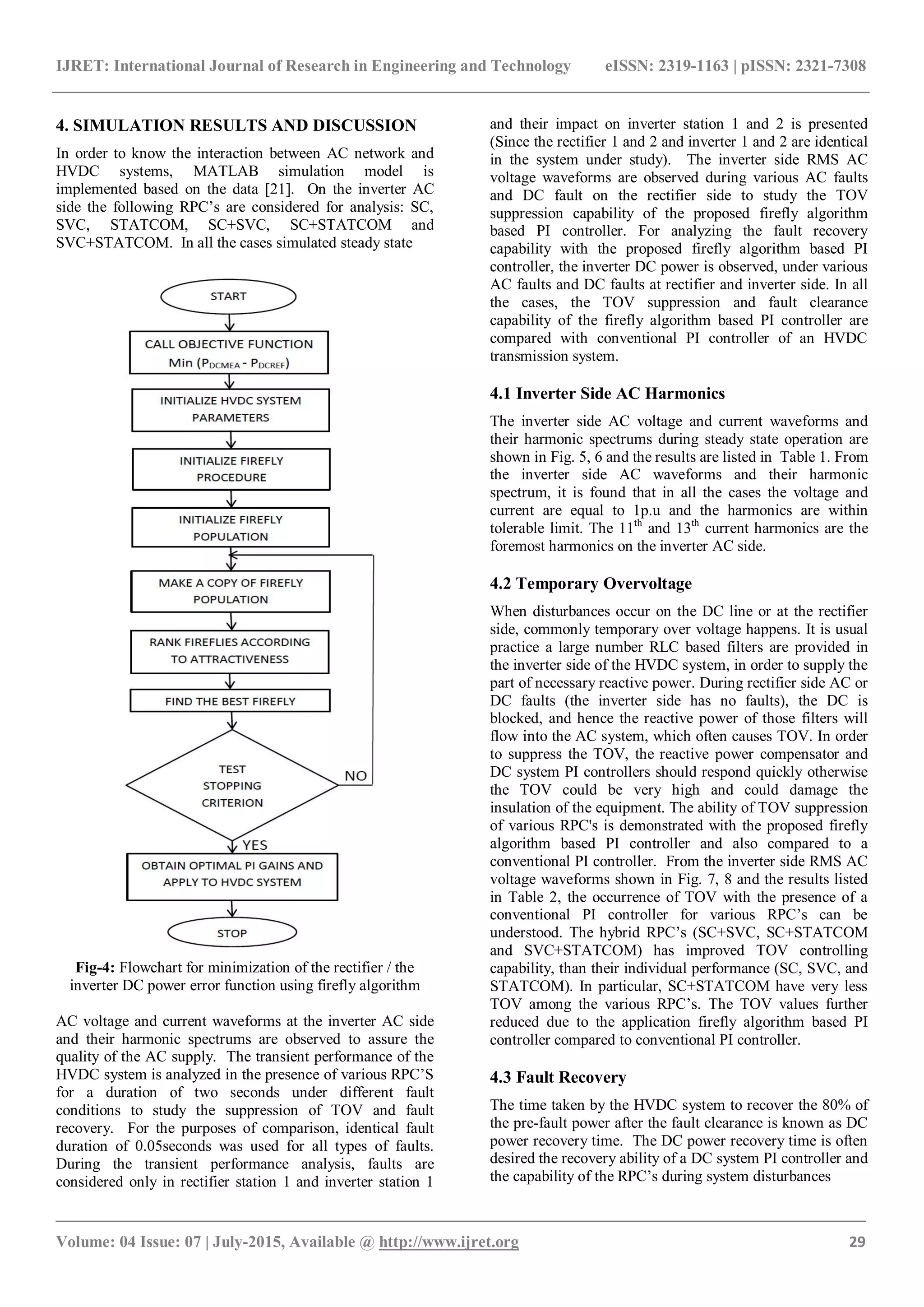 IJRET: International Journal of Research in Engineering and Technology eISSN: 2319-1163 | pISSN: 2321-7308
_______________________________________________________________________________________
Volume: 04 Issue: 07 | July-2015, Available @ http://www.ijret.org 29
4. SIMULATION RESULTS AND DISCUSSION
In order to know the interaction between AC network and
HVDC systems, MATLAB simulation model is
implemented based on the data [21]. On the inverter AC
side the following RPC‟s are considered for analysis: SC,
SVC, STATCOM, SC+SVC, SC+STATCOM and
SVC+STATCOM. In all the cases simulated steady state
Fig-4: Flowchart for minimization of the rectifier / the
inverter DC power error function using firefly algorithm
AC voltage and current waveforms at the inverter AC side
and their harmonic spectrums are observed to assure the
quality of the AC supply. The transient performance of the
HVDC system is analyzed in the presence of various RPC‟S
for a duration of two seconds under different fault
conditions to study the suppression of TOV and fault
recovery. For the purposes of comparison, identical fault
duration of 0.05seconds was used for all types of faults.
During the transient performance analysis, faults are
considered only in rectifier station 1 and inverter station 1
and their impact on inverter station 1 and 2 is presented
(Since the rectifier 1 and 2 and inverter 1 and 2 are identical
in the system under study). The inverter side RMS AC
voltage waveforms are observed during various AC faults
and DC fault on the rectifier side to study the TOV
suppression capability of the proposed firefly algorithm
based PI controller. For analyzing the fault recovery
capability with the proposed firefly algorithm based PI
controller, the inverter DC power is observed, under various
AC faults and DC faults at rectifier and inverter side. In all
the cases, the TOV suppression and fault clearance
capability of the firefly algorithm based PI controller are
compared with conventional PI controller of an HVDC
transmission system.
4.1 Inverter Side AC Harmonics
The inverter side AC voltage and current waveforms and
their harmonic spectrums during steady state operation are
shown in Fig. 5, 6 and the results are listed in Table 1. From
the inverter side AC waveforms and their harmonic
spectrum, it is found that in all the cases the voltage and
current are equal to 1p.u and the harmonics are within
tolerable limit. The 11th
and 13th
current harmonics are the
foremost harmonics on the inverter AC side.
4.2 Temporary Overvoltage
When disturbances occur on the DC line or at the rectifier
side, commonly temporary over voltage happens. It is usual
practice a large number RLC based filters are provided in
the inverter side of the HVDC system, in order to supply the
part of necessary reactive power. During rectifier side AC or
DC faults (the inverter side has no faults), the DC is
blocked, and hence the reactive power of those filters will
flow into the AC system, which often causes TOV. In order
to suppress the TOV, the reactive power compensator and
DC system PI controllers should respond quickly otherwise
the TOV could be very high and could damage the
insulation of the equipment. The ability of TOV suppression
of various RPC's is demonstrated with the proposed firefly
algorithm based PI controller and also compared to a
conventional PI controller. From the inverter side RMS AC
voltage waveforms shown in Fig. 7, 8 and the results listed
in Table 2, the occurrence of TOV with the presence of a
conventional PI controller for various RPC‟s can be
understood. The hybrid RPC‟s (SC+SVC, SC+STATCOM
and SVC+STATCOM) has improved TOV controlling
capability, than their individual performance (SC, SVC, and
STATCOM). In particular, SC+STATCOM have very less
TOV among the various RPC‟s. The TOV values further
reduced due to the application firefly algorithm based PI
controller compared to conventional PI controller.
4.3 Fault Recovery
The time taken by the HVDC system to recover the 80% of
the pre-fault power after the fault clearance is known as DC
power recovery time. The DC power recovery time is often
desired the recovery ability of a DC system PI controller and
the capability of the RPC‟s during system disturbances
 