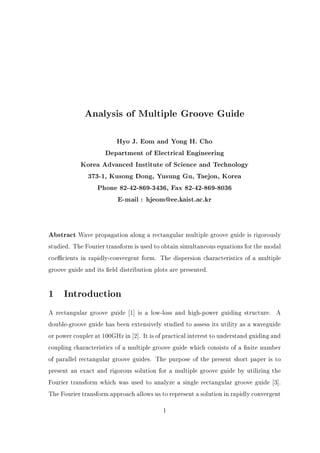 Analysis of Multiple Groove Guide
Hyo J. Eom and Yong H. Cho
Department of Electrical Engineering
Korea Advanced Institute of Science and Technology
373-1, Kusong Dong, Yusung Gu, Taejon, Korea
Phone 82-42-869-3436, Fax 82-42-869-8036
E-mail : hjeom@ee.kaist.ac.kr
Abstract Wave propagation along a rectangular multiple groove guide is rigorously

studied. The Fourier transform is used to obtain simultaneous equations for the modal
coe cients in rapidly-convergent form. The dispersion characteristics of a multiple
groove guide and its eld distribution plots are presented.

1 Introduction
A rectangular groove guide 1] is a low-loss and high-power guiding structure. A
double-groove guide has been extensively studied to assess its utility as a waveguide
or power coupler at 100GHz in 2]. It is of practical interest to understand guiding and
coupling characteristics of a multiple groove guide which consists of a nite number
of parallel rectangular groove guides. The purpose of the present short paper is to
present an exact and rigorous solution for a multiple groove guide by utilizing the
Fourier transform which was used to analyze a single rectangular groove guide 3].
The Fourier transform approach allows us to represent a solution in rapidly convergent
1

 