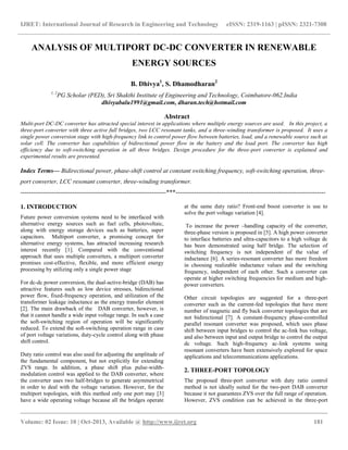IJRET: International Journal of Research in Engineering and Technology eISSN: 2319-1163 | pISSN: 2321-7308
__________________________________________________________________________________________
Volume: 02 Issue: 10 | Oct-2013, Available @ http://www.ijret.org 181
ANALYSIS OF MULTIPORT DC-DC CONVERTER IN RENEWABLE
ENERGY SOURCES
B. Dhivya1
, S. Dhamodharan2
1, 2
PG Scholar (PED), Sri Shakthi Institute of Engineering and Technology, Coimbatore-062.India
dhivyabalu1991@gmail.com, dharan.tech@hotmail.com
Abstract
Multi-port DC-DC converter has attracted special interest in applications where multiple energy sources are used. In this project, a
three-port converter with three active full bridges, two LCC resonant tanks, and a three-winding transformer is proposed. It uses a
single power conversion stage with high-frequency link to control power flow between batteries, load, and a renewable source such as
solar cell. The converter has capabilities of bidirectional power flow in the battery and the load port. The converter has high
efficiency due to soft-switching operation in all three bridges. Design procedure for the three-port converter is explained and
experimental results are presented.
Index Terms— Bidirectional power, phase-shift control at constant switching frequency, soft-switching operation, three-
port converter, LCC resonant converter, three-winding transformer.
----------------------------------------------------------------------***------------------------------------------------------------------------
1. INTRODUCTION
Future power conversion systems need to be interfaced with
alternative energy sources such as fuel cells, photovoltaic,
along with energy storage devices such as batteries, super
capacitors. Multiport converter, a promising concept for
alternative energy systems, has attracted increasing research
interest recently [1]. Compared with the conventional
approach that uses multiple converters, a multiport converter
promises cost-effective, flexible, and more efficient energy
processing by utilizing only a single power stage
For dc-dc power conversion, the dual-active-bridge (DAB) has
attractive features such as low device stresses, bidirectional
power flow, fixed-frequency operation, and utilization of the
transformer leakage inductance as the energy transfer element
[2]. The main drawback of the DAB converter, however, is
that it cannot handle a wide input voltage range. In such a case
the soft-switching region of operation will be significantly
reduced. To extend the soft-switching operation range in case
of port voltage variations, duty-cycle control along with phase
shift control.
Duty ratio control was also used for adjusting the amplitude of
the fundamental component, but not explicitly for extending
ZVS range. In addition, a phase shift plus pulse-width-
modulation control was applied to the DAB converter, where
the converter uses two half-bridges to generate asymmetrical
in order to deal with the voltage variation. However, for the
multiport topologies, with this method only one port may [3]
have a wide operating voltage because all the bridges operate
at the same duty ratio? Front-end boost converter is use to
solve the port voltage variation [4].
To increase the power –handling capacity of the converter,
three-phase version is proposed in [5]. A high power converter
to interface batteries and ultra-capacitors to a high voltage dc
has been demonstrated using half bridge. The selection of
switching frequency is not independent of the value of
inductance [6]. A series-resonant converter has more freedom
in choosing realizable inductance values and the switching
frequency, independent of each other. Such a converter can
operate at higher switching frequencies for medium and high-
power converters.
Other circuit topologies are suggested for a three-port
converter such as the current-fed topologies that have more
number of magnetic and fly back converter topologies that are
not bidirectional [7]. A constant-frequency phase-controlled
parallel resonant converter was proposed, which uses phase
shift between input bridges to control the ac-link bus voltage,
and also between input and output bridge to control the output
dc voltage. Such high-frequency ac-link systems using
resonant converters have been extensively explored for space
applications and telecommunications applications.
2. THREE-PORT TOPOLOGY
The proposed three-port converter with duty ratio control
method is not ideally suited for the two-port DAB converter
because it not guarantees ZVS over the full range of operation.
However, ZVS condition can be achieved in the three-port
 