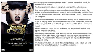 Both the typography and the image on this advert is identical to that of the digipak, this
creates a brand for the artist.
Popular singles from the album are highlighted, keeping with the colour scheme.
Bold actors performance to attract potential consumer. Close up allows the
audience to focus on her features. The pop genre can be quickly identified from
this. Her position allows for intimacy with the audience. This is a convention of
the pop genre.
The artist has been heavily airbrushed and is wearing lots of makeup, another
staple in the pop genre. This promotes the artists brand as confident, attractive
and extravagant which is what her target audience look for. She is a strong role
model.
The mise en scene shows her as a performer and maybe a little divaish. This
again is what her fans enjoy.
The imagery in this advert is bold, it clearly features many conventions such as;
name of album, artist name, logo of record label and important information
standing out. This allows for the audience to pick out important information
quickly and easily.
Promotion will make it sell easier, the naming of songs on the album will help
bring in new fans who have solely heard those two songs
 