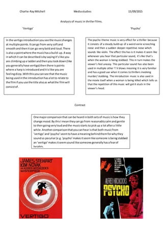 Charlie-RayMitchell Mediastudies 15/09/2015
Analysis of music in thriller films.
‘Vertigo’ ‘Psycho’
In the vertigointroductionyousee the musicchanges
at multiple points.Itcango from verysoftand
smoothand thenitcan go veryboldand loud.There
isalso a pointwhere the musichasa build-up.A way
inwhichit can be describedisbysayingit’slike you
are climbingupa ladderandthenyoulookdown(like
yougenerallyhave vertigo) then there ispoints
where a harpis introducedanditislike youare
feelingdizzy.Withthisyoucansee that the music
beingusedinthe introductionhasalot to relate to
the filmif youuse the title alsoas whatthe filmwill
consistof.
The psycho theme music is very effect for a thriller because
it consists of a steady build-up of a weird eerie screeching
noise and then a sudden deeper repetitive noise which
sounds like violin. The effect this has is it makes it seem like
whenever you hear that particular sound, it’s like that’s
when the woman is being stabbed. This in turn makes the
viewer’s feel uneasy. This particular sound has also been
used in multiple other T.Vshows meaning it is very familiar
and has a good use when it comes to thrillers involving
murder/ stabbing. The introduction music is also used in
the movie itself when a woman is being killed which tells us
that the repetition of this music will get it stuck in the
viewer’s head.
One majorcomparisonthat can be heard inbothsetsof musicishow they
change mood.By thisI meantheycan go from reasonablycalmandgentle
to thengoingveryloudandthe musicstarts to pickup a lotaftera little
while.Anothercomparisonthatyoucanhear isthat both musicfrom
‘vertigo’and‘psycho’seemtohave ameaningbehindthemforwhythey
soundso peculiar(e.g.‘psycho’makesitseemlikesomeone isbeingstabbed
an ‘vertigo’makesitseemsoundlikesomeone generallyhasafearof
heights.
Contrast
 