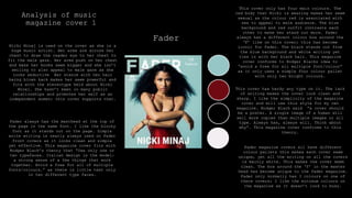 Analysis of music
magazine cover 1
Fader
This cover only has four main colours. The
red body that Nicki is wearing makes her seem
sexual as the colour red is associated with
sex to appeal to male audience. The blue
background and red outfit contrasts each
other to make her stand out more. Fader
always has a different colour box around the
‘F’ like on this cover; this has become
iconic for Fader. The black stands out from
the blue background and white writing yet
ties in with her black hair. This magazine
cover conforms to Rodger Blacks idea to
“avoid a free for all multiple font/colour”
as it only uses a simple four colour pallet
with only two bright colours.
This cover has hardy any type on it. The lack
of writing makes the cover look clean and
sharp. I like the simplicity of the magazine
cover and will use this style for my own
magazine. Rodger Black said “a cover should
be a poster. A single image of a human will
sell more copies than multiple images or all
type. Always has, always will. Think about
why”. This magazine cover conforms to this
theory.
Fader always has the masthead at the top of
the page in the same font. I like the blocky
font as it stands out on the page. Simple
write writing is nearly always used on Fader
front covers as it looks clean and simple
yet effective. This magazine cover fits with
Rodger Black’s theory that “Use only one or
two typefaces. Italian design is the model:
a strong sense of a few things that work
together. Avoid a free for all of multiple
fonts/colours.” as there is little text only
in two different type faces.
Nicki Minaj is used on the cover as she is a
huge music artist. Her arms are across her
chest to draw the reader eye to her chest to
fit the male gaze. Her arms push on her chest
and make her boobs seem bigger and she isn’t
smiling to also appeal to male gaze as she
looks seductive Her stance with her hair
being blown back makes her seem powerful and
fits with the stereotype held about Nicki
Minaj. She hasn’t been in many public
relationships and promotes her self as an
independent women; this cover supports that.
Fader magazine covers all have different
colour pallets this makes each cover seem
unique, yet all the writing on all the covers
is mainly white. This makes the cover seem
clean. The box around the ‘f’ in the master
head has become unique to the fader magazine.
Fader only normally has 3 colours on one of
there covers; I like the minimum colours on
the magazine as it doesn’t look to busy.
 