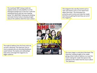 The masthead ‘NME’ being in bold red
                                                        This magazine also uses Buzz words such as
      capitals stands out and amplifies it on the
                                                        ‘first’ and Teasers such as ‘First report from
      white/grey background. It also ties in with the
                                                        Albert Hall show’. This techniques are
      red/yellow theme with the main heading
                                                        primarily used to entice and make the reader
      being ‘THE LIBERTINES’ following the Reading
                                                        that they are getting the best they can out of
      and Leeds Festival colours showing straight
                                                        this magazine.
      away to the audience what the issue is about.




The mode of address from this front cover we
can tell is obviously ‘The Libertines’ fans or
more so people who are attending Reading or
Leeds Festival. The skyline and subheadings
help entice and target the magazine at a                     The main image is a mid shot of the band ‘The
bigger audience.                                             Libertines’ looking straight at the reader
                                                             giving a direct mode of address or an eye line
                                                             match making the reader feel special. Also
                                                             indicates to the reader that this issue is about
                                                             ‘The Libertines’ .
 