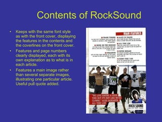 Contents of RockSound Keeps with the same font style as with the front cover, displaying the features in the contents and the coverlines on the front cover. Features and page numbers clearly displayed, each with its own explanation as to what is in each article. Features a main image rather than several separate images, illustrating one particular article. Useful pull quote added. 