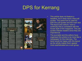 DPS for Kerrang This article does not feature a headline, but it does have a few pull quotes. The same font is used for both the pull quotes and the main text. The layout and colours  have a continuity that is consistent with the house style of the magazine. The pull quotes interest readers since they are inspirational. The journalist and the editors have organised this article to be more like a newspaper for the interview. The band would be happy with this layout as the article makes them appear more sophisticated as a rock group. 