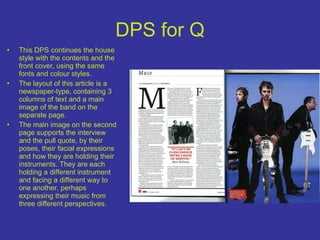 DPS for Q This DPS continues the house style with the contents and the front cover, using the same fonts and colour styles. The layout of this article is a newspaper-type, containing 3 columns of text and a main image of the band on the separate page. The main image on the second page supports the interview and the pull quote, by their poses, their facial expressions and how they are holding their instruments. They are each holding a different instrument and facing a different way to one another, perhaps expressing their music from three different perspectives. 