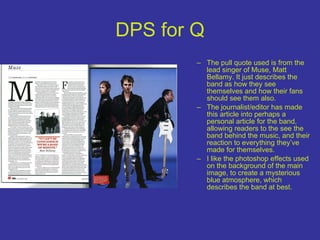 DPS for Q The pull quote used is from the lead singer of Muse, Matt Bellamy. It just describes the band as how they see themselves and how their fans should see them also. The journalist/editor has made this article into perhaps a personal article for the band, allowing readers to the see the band behind the music, and their reaction to everything they’ve made for themselves.  I like the photoshop effects used on the background of the main image, to create a mysterious blue atmosphere, which describes the band at best. 