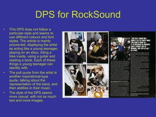 DPS for RockSound This DPS does not follow a particular style and seems to use different colours and font styles. The article is mainly picture-led, displaying the artist as acting like a young teenager, playing on an xbox, riding a bike inside, using a guitar and reading a book. Each of these things a young teenager can identify with. The pull quote from the artist is another inspirational-type quote, talking about the representation of the band, and their abilities in their music. The style of the DPS seems more casual, with not as much text and more images. 