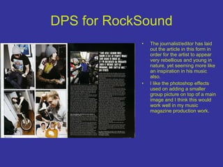DPS for RockSound The journalist/editor has laid out the article in this form in order for the artist to appear very rebellious and young in nature, yet seeming more like an inspiration in his music also. I like the photoshop effects used on adding a smaller group picture on top of a main image and I think this would work well in my music magazine production work. 