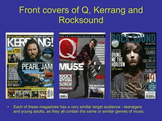 Front covers of Q, Kerrang and Rocksound Each of these magazines has a very similar target audience - teenagers and young adults, as they all contain the same or similar genres of music. 