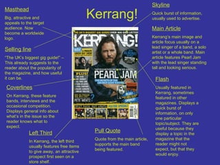 Kerrang! Masthead Big, attractive and appeals to the target audience. Now become a worldwide logo. Skyline Quick burst of information, usually used to advertise. Main Article Kerrang’s main image and article focus usually on a lead singer of a band, a solo artist or a whole band. Main article features Pearl Jam with the lead singer standing tall and looking serious. Pull Quote Quote from the main article, supports the main band being featured. Left Third In Kerrang, the left third usually features free items to give away, an attractive prospect first seen on a store shelf. Selling line “ The UK’s biggest gig guide!” – This already suggests to the reader about the popularity of the magazine, and how useful it can be. Coverlines On Kerrang, these feature bands, interviews and the occasional competition. Displays general info about what’s in the issue so the reader knows what to expect. Flash Usually featured in Kerrang, sometimes featured in other magazines. Displays a quick burst of information, on only one particular topic/subject. They are useful because they display a topic in the magazine that the reader might not expect, but that they would enjoy. 
