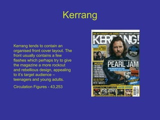 Kerrang Kerrang tends to contain an organised front cover layout. The front usually contains a few flashes which perhaps try to give the magazine a more rockout and rebellious design, appealing to it’s target audience – teenagers and young adults. Circulation Figures - 43,253   