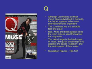 Q Although Q contains a similar music genre advertised in Kerrang, the layout appears to be more sophisticated and organised.  The coverlines are in a suitable font and order. Red, white and black appear to be the main colours used throughout the magazine. The main image is the lead singer of muse, the guitar smashing the Q displays the bands “rebellion” and the seriousness of their music. Circulation Figures - 100,172   