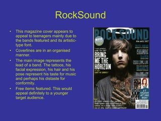 RockSound This magazine cover appears to appeal to teenagers mainly due to the bands featured and its artistic-type font. Coverlines are in an organised manner. The main image represents the lead of a band. The tattoos, his facial expression, his hair and his pose represent his taste for music and perhaps his distaste for conformity. Free items featured. This would appeal definitely to a younger target audience. 