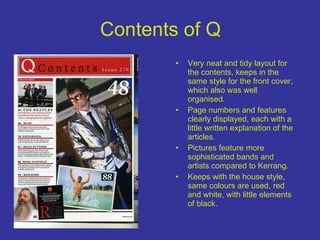 Contents of Q Very neat and tidy layout for the contents, keeps in the same style for the front cover, which also was well organised. Page numbers and features clearly displayed, each with a little written explanation of the articles. Pictures feature more sophisticated bands and artists compared to Kerrang. Keeps with the house style, same colours are used, red and white, with little elements of black. 