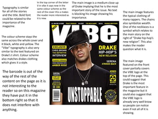 Typography is similar 
for all of the stories 
and the title. Bold font 
could be related to the 
importance of the 
magazine. 
In the top corner of the letter 
V in vibe it says new in the 
same colour scheme as the 
rest of the cover this a makes 
the reader more interested as 
it is new. 
The colour scheme stays the 
same across the whole cover and 
it black, white and yellow. The 
“Vibe” typography is also very 
similar to the text featured on 
Drake’s t shirt. Colour scheme 
also matches drakes clothing 
which gives it a style. 
The main image is a medium close up 
of Drake implying that he is the most 
important story of the issue. No text 
is blocking his image showing his 
importance. 
The main image features 
the typical clothing of 
many rappers. The chains 
also symbolize wealth. 
One of the necklaces is a 
symbol which relates to 
the main story on the 
right of “Drake hip-hop’s 
new religion”. This also 
makes the reader 
question what it is. 
The main image 
featured on the front 
cover partially covers 
the VIBE logo at the 
top of the page. This 
could suggest that 
Drake is the most 
important feature in 
the magazine but it 
could also suggest that 
the VIBE logo is 
already very well know 
so people can notice 
even if not all of it is 
showing. 
The barcode is out of the 
way of the rest of the 
content on the page as it is 
not interesting to the 
reader so on this magazine 
they have put it in the 
bottom right so that it 
does not interfere with 
anything. 
 