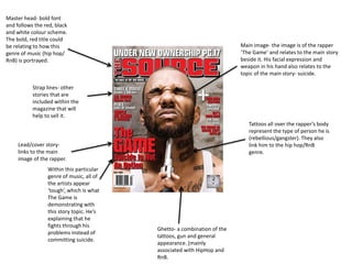 Master head- bold font 
and follows the red, black 
and white colour scheme. 
The bold, red title could 
be relating to how this 
genre of music (hip hop/ 
RnB) is portrayed. 
Main image- the image is of the rapper 
‘The Game’ and relates to the main story 
beside it. His facial expression and 
weapon in his hand also relates to the 
topic of the main story- suicide. 
Tattoos all over the rapper’s body 
represent the type of person he is 
(rebellious/gangster). They also 
link him to the hip hop/RnB 
genre. 
Strap lines- other 
stories that are 
included within the 
magazine that will 
help to sell it. 
Lead/cover story-links 
to the main 
image of the rapper. 
Within this particular 
genre of music, all of 
the artists appear 
‘tough’, which is what 
The Game is 
demonstrating with 
this story topic. He’s 
explaining that he 
fights through his 
problems instead of 
committing suicide. 
Ghetto- a combination of the 
tattoos, gun and general 
appearance. (mainly 
associated with HipHop and 
RnB. 
 