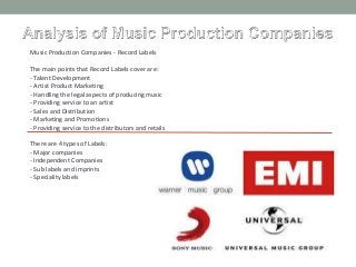 Music Production Companies - Record Labels
The main points that Record Labels cover are:
- Talent Development
- Artist Product Marketing
- Handling the legal aspects of producing music
- Providing service to an artist
- Sales and Distribution
- Marketing and Promotions
- Providing service to the distributors and retails
There are 4 types of Labels:
- Major companies
- Independent Companies
- Sub labels and imprints
- Speciality labels
 