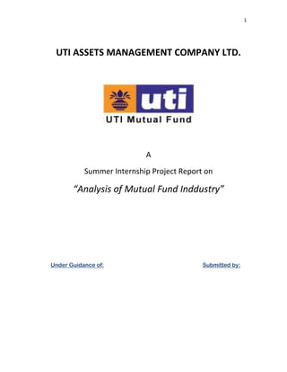 1




 UTI ASSETS MANAGEMENT COMPANY LTD.




                           A
           Summer Internship Project Report on

       “Analysis of Mutual Fund Inddustry”




Under Guidance of:                         Submitted by:
 