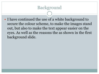 Background
 I have continued the use of a white background to
secure the colour scheme, to make the images stand
out, but also to make the text appear easier on the
eyes. As well as the reasons the as shown in the first
background slide.
 