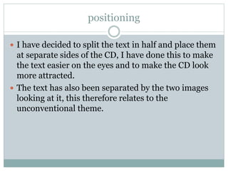 positioning
 I have decided to split the text in half and place them
at separate sides of the CD, I have done this to make
the text easier on the eyes and to make the CD look
more attracted.
 The text has also been separated by the two images
looking at it, this therefore relates to the
unconventional theme.
 