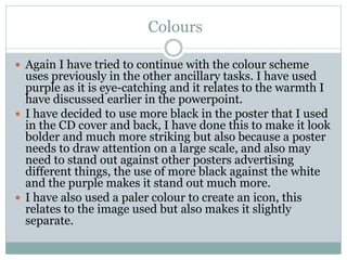 Colours
 Again I have tried to continue with the colour scheme
uses previously in the other ancillary tasks. I have used
purple as it is eye-catching and it relates to the warmth I
have discussed earlier in the powerpoint.
 I have decided to use more black in the poster that I used
in the CD cover and back, I have done this to make it look
bolder and much more striking but also because a poster
needs to draw attention on a large scale, and also may
need to stand out against other posters advertising
different things, the use of more black against the white
and the purple makes it stand out much more.
 I have also used a paler colour to create an icon, this
relates to the image used but also makes it slightly
separate.
 