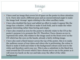 Image
 I have used an image that covers lot of space on the poster to draw attention
to it, I have also used a different pose and an unconventional angle to make
the image look ‘strange’ again relating to the other ancillary tasks.
 I have also doubled the layer and added an effect to make it appear like the
image has a shadow, I did this to make it look bold, and to make the white
appear interesting rather than boring and empty.
 I have also created an icon for the poster to directly relate to the CD as the
poster’s purpose is to promote the CD. Therefore I have chosen an eye to
represent the artist, this relates to the image used on the front cover on the
CD which has the eyes on the hands, already a fairly striking image.
 I have also used a black banner across the top of the poster, this is to make
the audience aware of tour dates and where she is performing, the colour is
black to make it bold and relate to the background colours used next to the
white and therefore catch your eye. This is also a substitute to the black box
used around the CD covers which I have chosen not to use in the poster as it
will seem too harsh on the eye and take away the effect of the white
background.
 