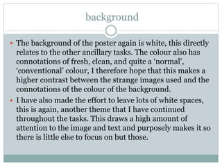 background
 The background of the poster again is white, this directly
relates to the other ancillary tasks. The colour also has
connotations of fresh, clean, and quite a ‘normal’,
‘conventional’ colour, I therefore hope that this makes a
higher contrast between the strange images used and the
connotations of the colour of the background.
 I have also made the effort to leave lots of white spaces,
this is again, another theme that I have continued
throughout the tasks. This draws a high amount of
attention to the image and text and purposely makes it so
there is little else to focus on but those.
 