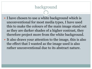 background
 I have chosen to use a white background which is
unconventional for most media types, I have used
this to make the colours of the main image stand out
as they are darker shades of a higher contrast, they
therefore project more from the white background.
 It also draws your attention to the image, this is also
the effect that I wanted as the image used is also
rather unconventional due to its abstract nature.
 
