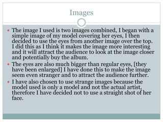 Images
 The image I used is two images combined, I began with a
simple image of my model covering her eyes, I then
decided to use the eyes from another image over the top.
I did this as I think it makes the image more interesting
and it will attract the audience to look at the image closer
and potentially buy the album.
 The eyes are also much bigger than regular eyes, [they
have been enlarged] I have done this to make the image
seem even stranger and to attract the audience further.
 I have also chosen to use strange images because the
model used is only a model and not the actual artist,
therefore I have decided not to use a straight shot of her
face.
 