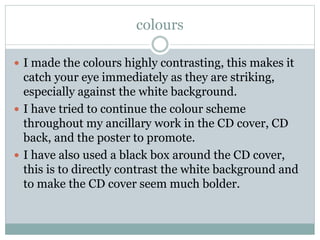 colours
 I made the colours highly contrasting, this makes it
catch your eye immediately as they are striking,
especially against the white background.
 I have tried to continue the colour scheme
throughout my ancillary work in the CD cover, CD
back, and the poster to promote.
 I have also used a black box around the CD cover,
this is to directly contrast the white background and
to make the CD cover seem much bolder.
 