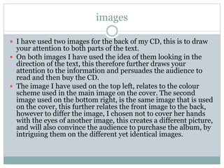 images
 I have used two images for the back of my CD, this is to draw
your attention to both parts of the text.
 On both images I have used the idea of them looking in the
direction of the text, this therefore further draws your
attention to the information and persuades the audience to
read and then buy the CD.
 The image I have used on the top left, relates to the colour
scheme used in the main image on the cover. The second
image used on the bottom right, is the same image that is used
on the cover, this further relates the front image to the back,
however to differ the image, I chosen not to cover her hands
with the eyes of another image, this creates a different picture,
and will also convince the audience to purchase the album, by
intriguing them on the different yet identical images.
 