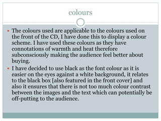 colours
 The colours used are applicable to the colours used on
the front of the CD, I have done this to display a colour
scheme. I have used these colours as they have
connotations of warmth and heat therefore
subconsciously making the audience feel better about
buying.
 I have decided to use black as the font colour as it is
easier on the eyes against a white background, it relates
to the black box [also featured in the front cover] and
also it ensures that there is not too much colour contrast
between the images and the text which can potentially be
off-putting to the audience.
 