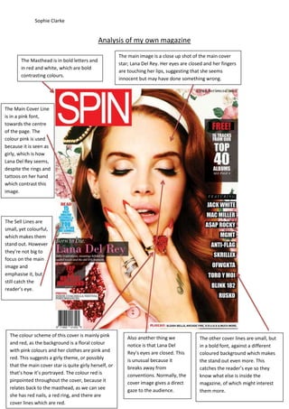 Sophie Clarke

Analysis of my own magazine
The Masthead is in bold letters and
in red and white, which are bold
contrasting colours.

The main image is a close up shot of the main cover
star; Lana Del Rey. Her eyes are closed and her fingers
are touching her lips, suggesting that she seems
innocent but may have done something wrong.

The Main Cover Line
is in a pink font,
towards the centre
of the page. The
colour pink is used
because it is seen as
girly, which is how
Lana Del Rey seems,
despite the rings and
tattoos on her hand
which contrast this
image.

The Sell Lines are
small, yet colourful,
which makes them
stand out. However
they’re not big to
focus on the main
image and
emphasise it, but
still catch the
reader’s eye.

The colour scheme of this cover is mainly pink
and red, as the background is a floral colour
with pink colours and her clothes are pink and
red. This suggests a girly theme, or possibly
that the main cover star is quite girly herself, or
that’s how it’s portrayed. The colour red is
pinpointed throughout the cover, because it
relates back to the masthead, as we can see
she has red nails, a red ring, and there are
cover lines which are red.

Also another thing we
notice is that Lana Del
Rey’s eyes are closed. This
is unusual because it
breaks away from
conventions. Normally, the
cover image gives a direct
gaze to the audience.

The other cover lines are small, but
in a bold font, against a different
coloured background which makes
the stand out even more. This
catches the reader’s eye so they
know what else is inside the
magazine, of which might interest
them more.

 
